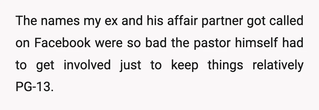 The names my ex and his affair partner got called on Facebook were so bad the pastor himself had to get involved just to keep things relatively PG-13. People were...