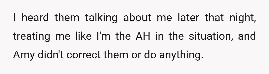 I heard them talking about me later that night, treating me like I'm the AH in the situation, and Amy didn't correct them or do anything.