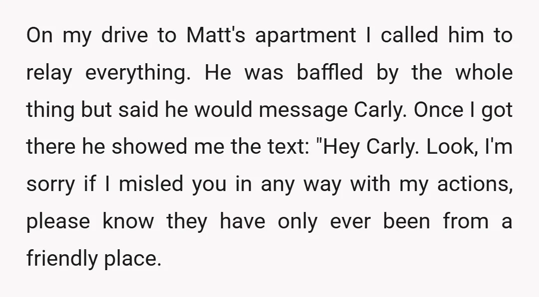 On my drive to Matt's apartment I called him to relay everything. He was baffled by the whole thing but said he would message Carly. Once I got there he...
