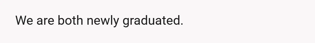 We are both newly graduated.