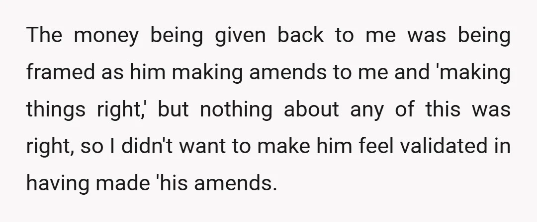 The money being given back to me was being framed as him making amends to me and 'making things right,' but nothing about any of this was right, so I...