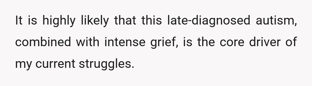 It is highly likely that this late-diagnosed autism, combined with intense grief, is the core driver of my current struggles.