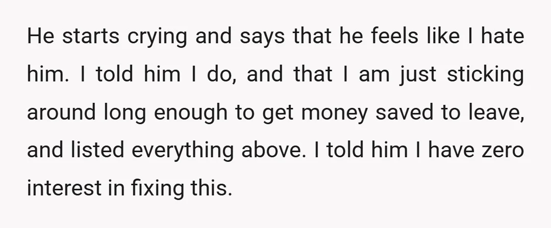 He starts crying and says that he feels like I hate him. I told him I do, and that I am just sticking around long enough to get money saved...