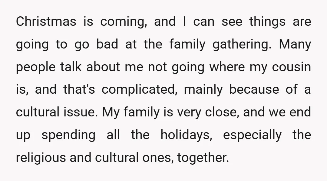 Christmas is coming, and I can see things are going to go bad at the family gathering. Many people talk about me not going where my cousin is, and that's...