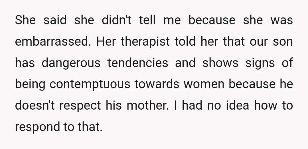 She said she didn't tell me because she was embarrassed. Her therapist told her that our son has dangerous tendencies and shows signs of being contemptuous towards women because he...
