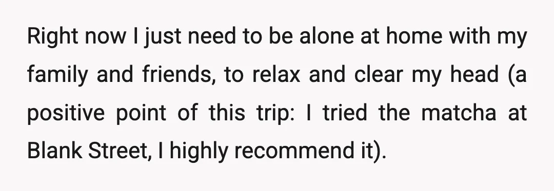 Right now I just need to be alone at home with my family and friends, to relax and clear my head (a positive point of this trip: I tried the...