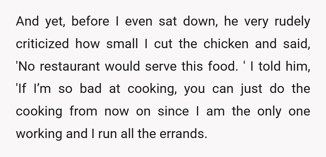 And yet, before I even sat down, he very rudely criticized how small I cut the chicken and said, 'No restaurant would serve this food. ' I told him, 'If...