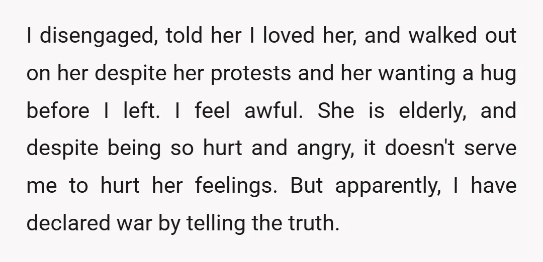 I disengaged, told her I loved her, and walked out on her despite her protests and her wanting a hug before I left. I feel awful. She is elderly, and...