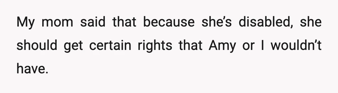 My mom said that because she’s disabled, she should get certain rights that Amy or I wouldn’t have.