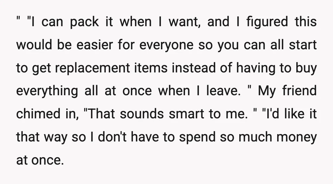 " "I can pack it when I want, and I figured this would be easier for everyone so you can all start to get replacement items instead of having to...