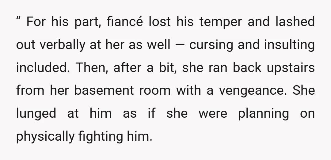 ” For his part, fiancé lost his temper and lashed out verbally at her as well — cursing and insulting included. Then, after a bit, she ran back upstairs from...