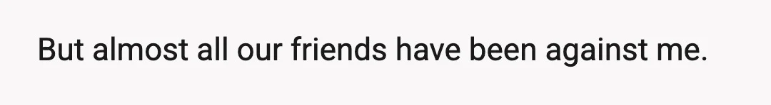 But almost all our friends have been against me.