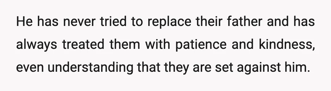 He has never tried to replace their father and has always treated them with patience and kindness, even understanding that they are set against him.
