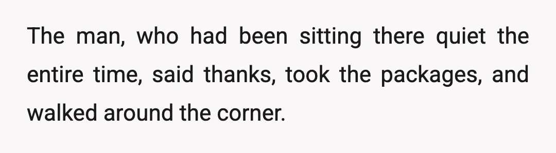 The man, who had been sitting there quiet the entire time, said thanks, took the packages, and walked around the corner.