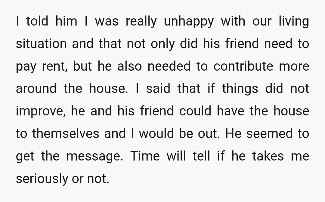 I told him I was really unhappy with our living situation and that not only did his friend need to pay rent, but he also needed to contribute more around...