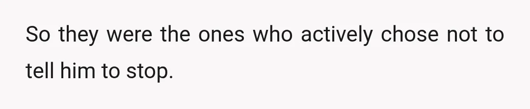 So they were the ones who actively chose not to tell him to stop.