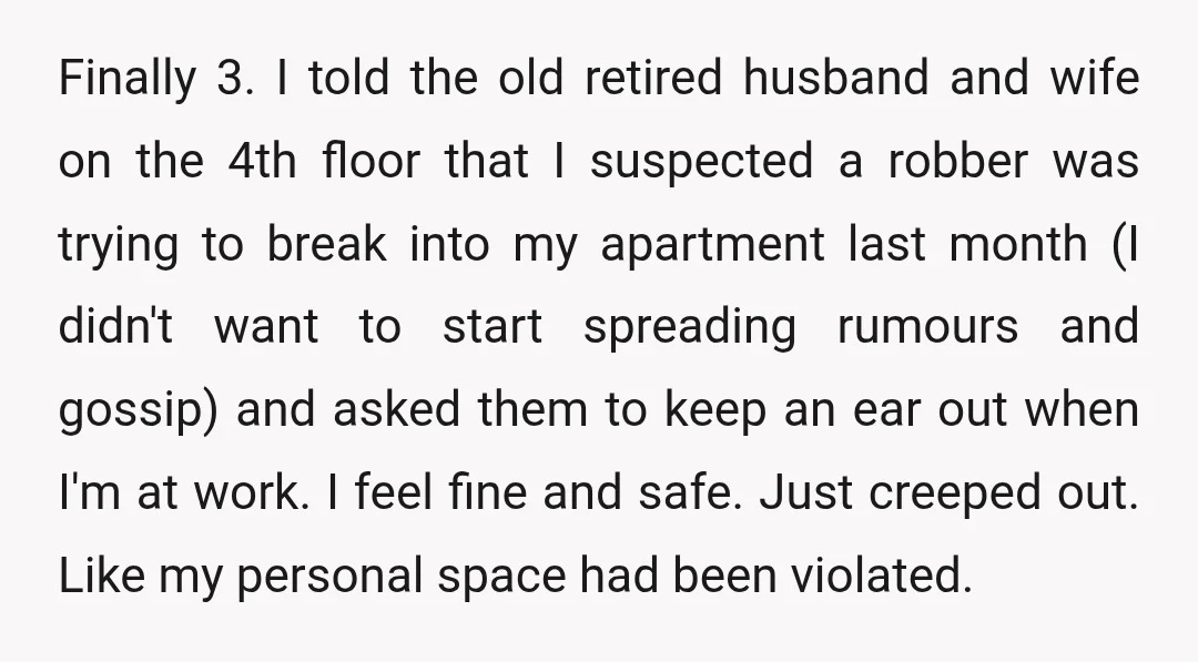 Finally 3. I told the old retired husband and wife on the 4th floor that I suspected a robber was trying to break into my apartment last month (I didn't...