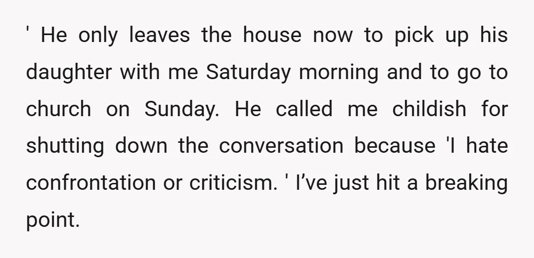 ' He only leaves the house now to pick up his daughter with me Saturday morning and to go to church on Sunday. He called me childish for shutting down...