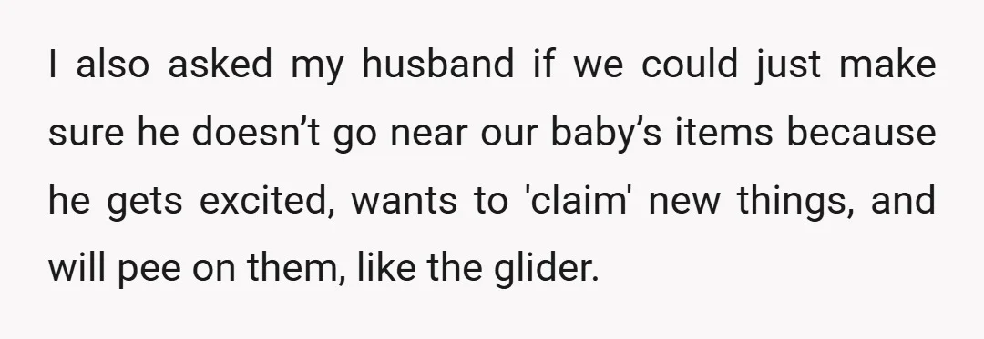 I also asked my husband if we could just make sure he doesn’t go near our baby’s items because he gets excited, wants to 'claim' new things, and will pee...