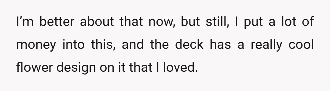 I’m better about that now, but still, I put a lot of money into this, and the deck has a really cool flower design on it that I loved.