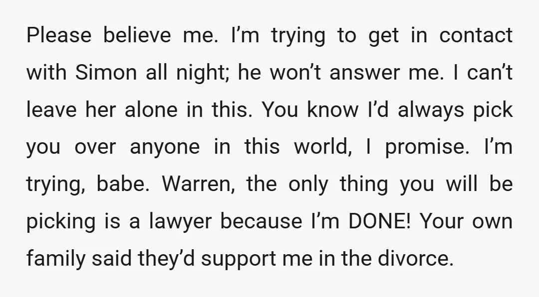 Please believe me. I’m trying to get in contact with Simon all night; he won’t answer me. I can’t leave her alone in this. You know I’d always pick you...