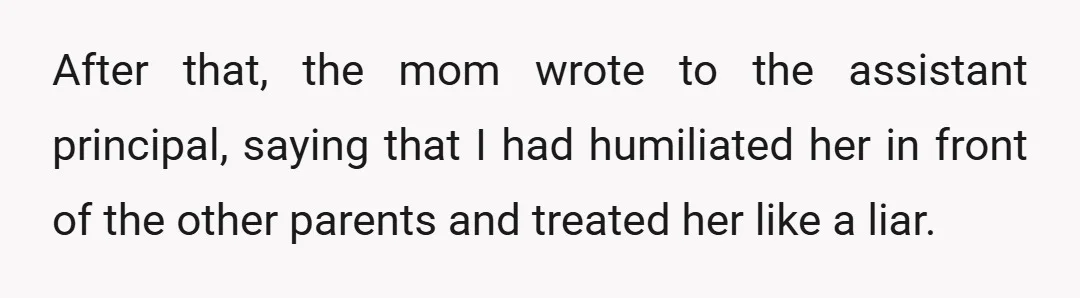 After that, the mom wrote to the assistant principal, saying that I had humiliated her in front of the other parents and treated her like a liar.