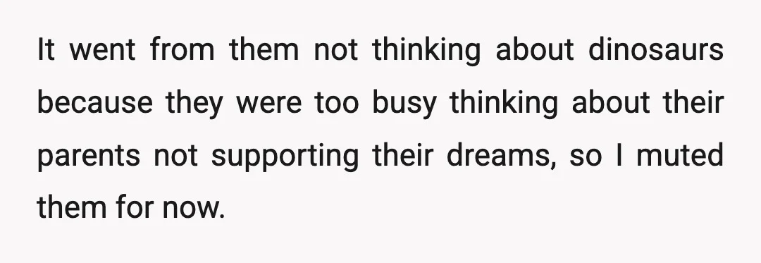 It went from them not thinking about dinosaurs because they were too busy thinking about their parents not supporting their dreams, so I muted them for now.