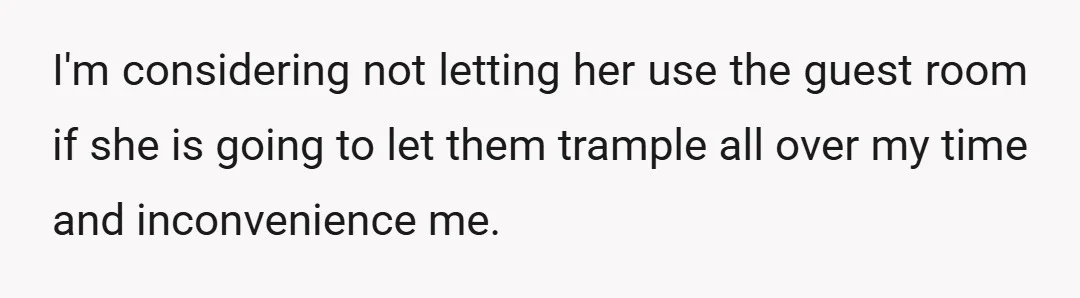 I'm considering not letting her use the guest room if she is going to let them trample all over my time and inconvenience me.