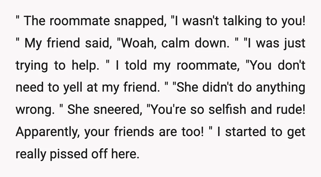 " The roommate snapped, "I wasn't talking to you! " My friend said, "Woah, calm down. " "I was just trying to help. " I told my roommate, "You don't...
