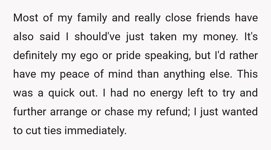 Most of my family and really close friends have also said I should've just taken my money. It's definitely my ego or pride speaking, but I'd rather have my peace...
