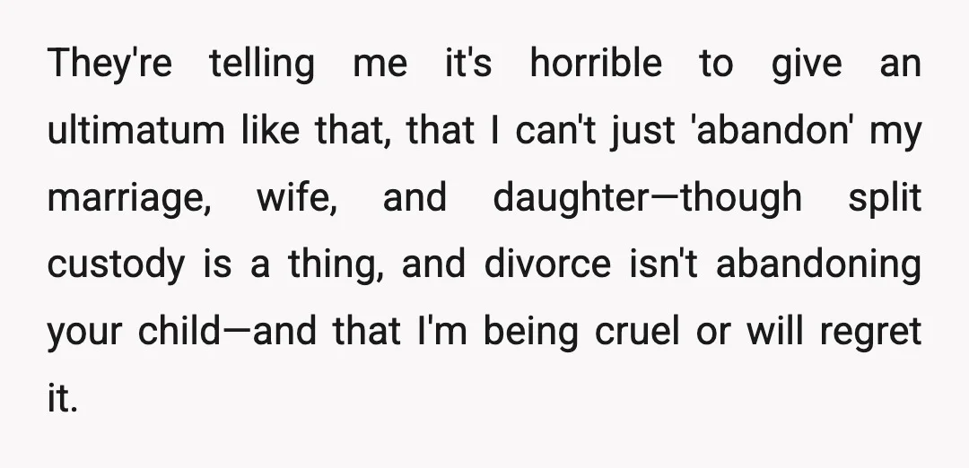 They're telling me it's horrible to give an ultimatum like that, that I can't just 'abandon' my marriage, wife, and daughter—though split custody is a thing, and divorce isn't abandoning...