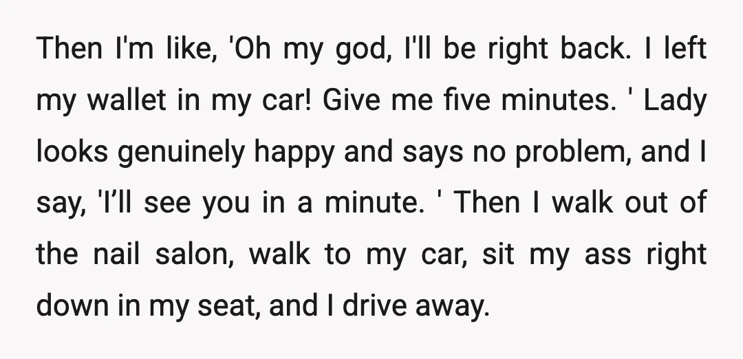 Then I'm like, 'Oh my god, I'll be right back. I left my wallet in my car! Give me five minutes. ' Lady looks genuinely happy and says no problem,...