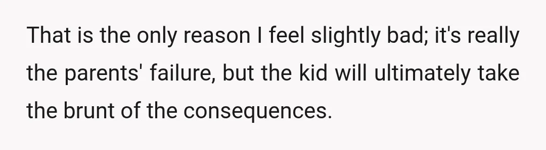 That is the only reason I feel slightly bad; it's really the parents' failure, but the kid will ultimately take the brunt of the consequences.