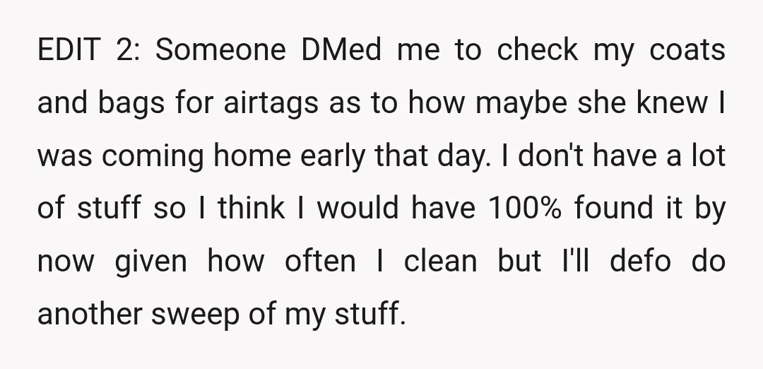 EDIT 2: Someone DMed me to check my coats and bags for airtags as to how maybe she knew I was coming home early that day. I don't have a...