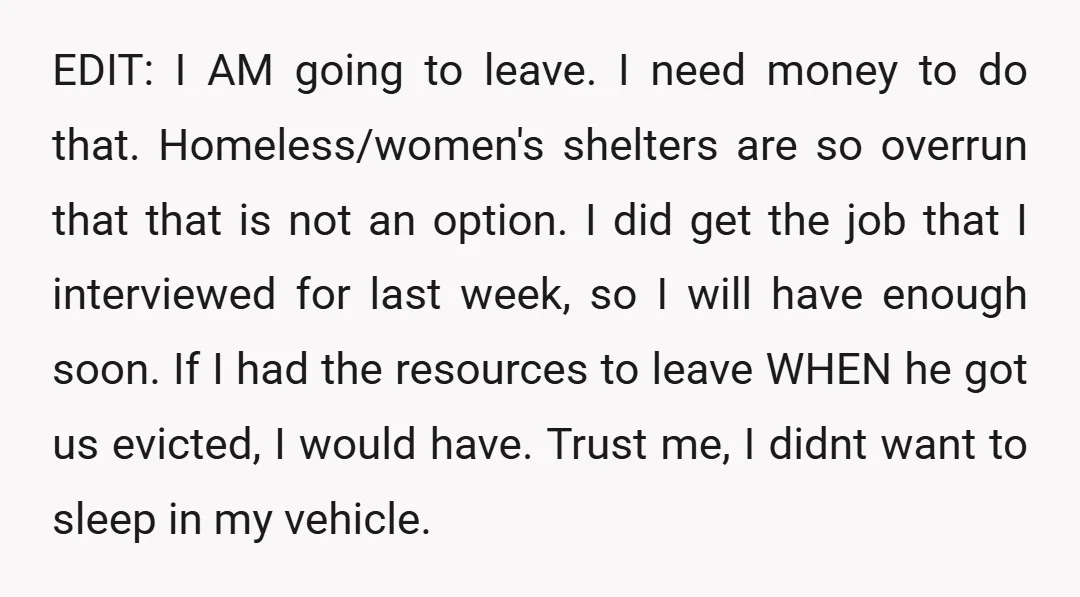 EDIT: I AM going to leave. I need money to do that. Homeless/women's shelters are so overrun that that is not an option. I did get the job that I...