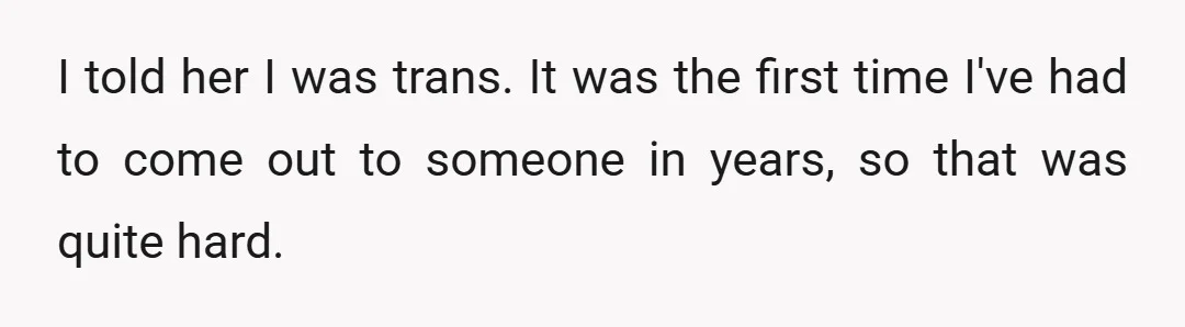 I told her I was trans. It was the first time I've had to come out to someone in years, so that was quite hard.