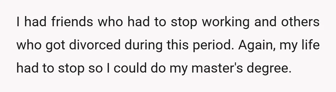 I had friends who had to stop working and others who got divorced during this period. Again, my life had to stop so I could do my master's degree.