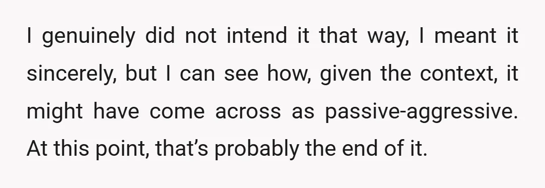I genuinely did not intend it that way, I meant it sincerely, but I can see how, given the context, it might have come across as passive-aggressive. At this point,...