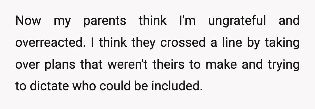 Now my parents think I'm ungrateful and overreacted. I think they crossed a line by taking over plans that weren't theirs to make and trying to dictate who could be...