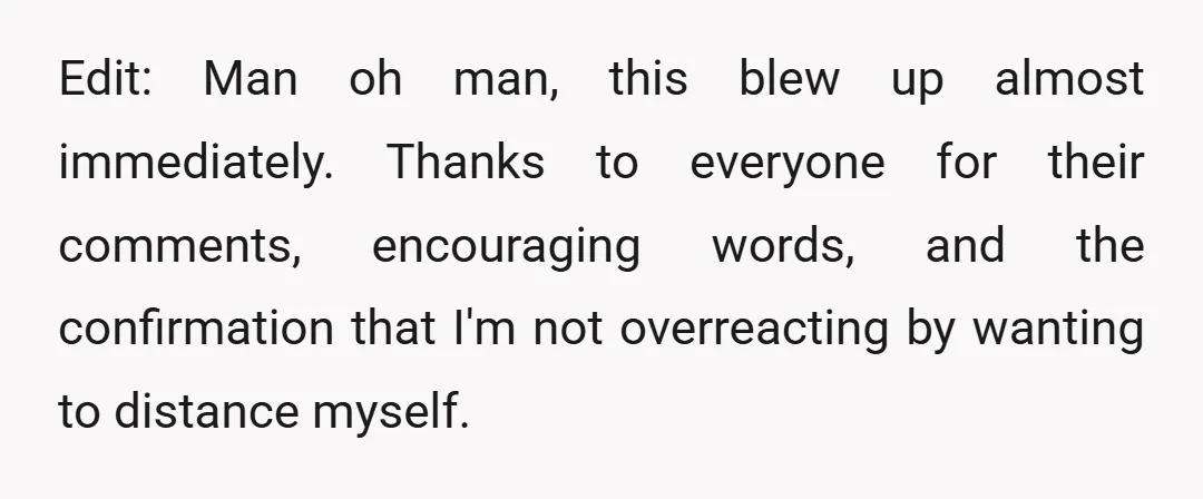 Edit: Man oh man, this blew up almost immediately. Thanks to everyone for their comments, encouraging words, and the confirmation that I'm not overreacting by wanting to distance myself.