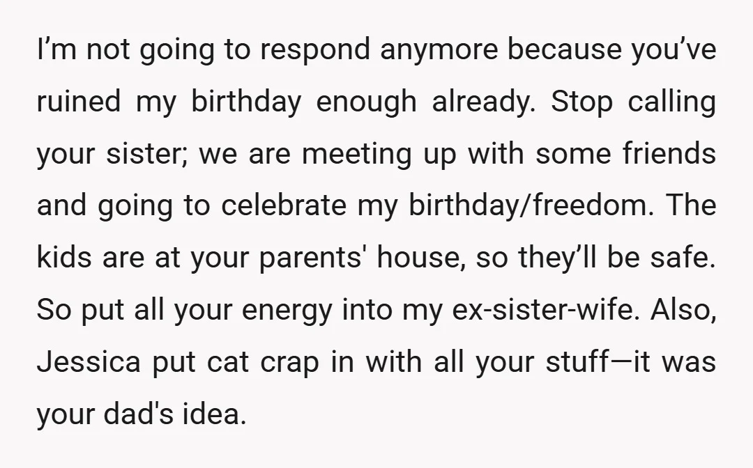 I’m not going to respond anymore because you’ve ruined my birthday enough already. Stop calling your sister; we are meeting up with some friends and going to celebrate my birthday/freedom....