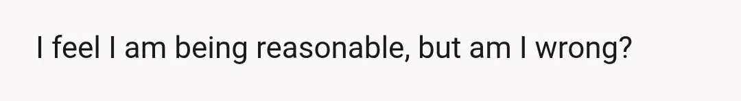 I feel I am being reasonable, but am I wrong?