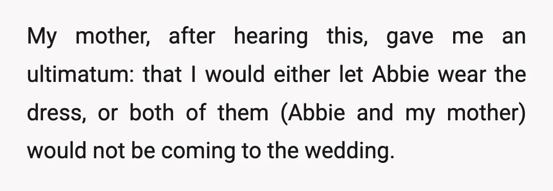 My mother, after hearing this, gave me an ultimatum: that I would either let Abbie wear the dress, or both of them (Abbie and my mother) would not be coming...
