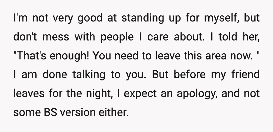 I'm not very good at standing up for myself, but don't mess with people I care about. I told her, "That's enough! You need to leave this area now. "...