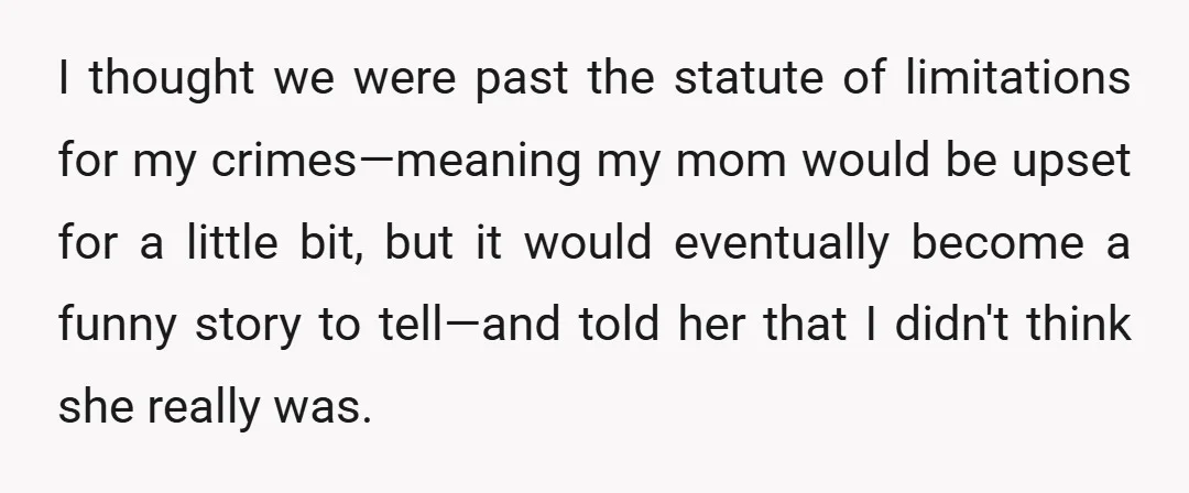 I thought we were past the statute of limitations for my crimes—meaning my mom would be upset for a little bit, but it would eventually become a funny story to...