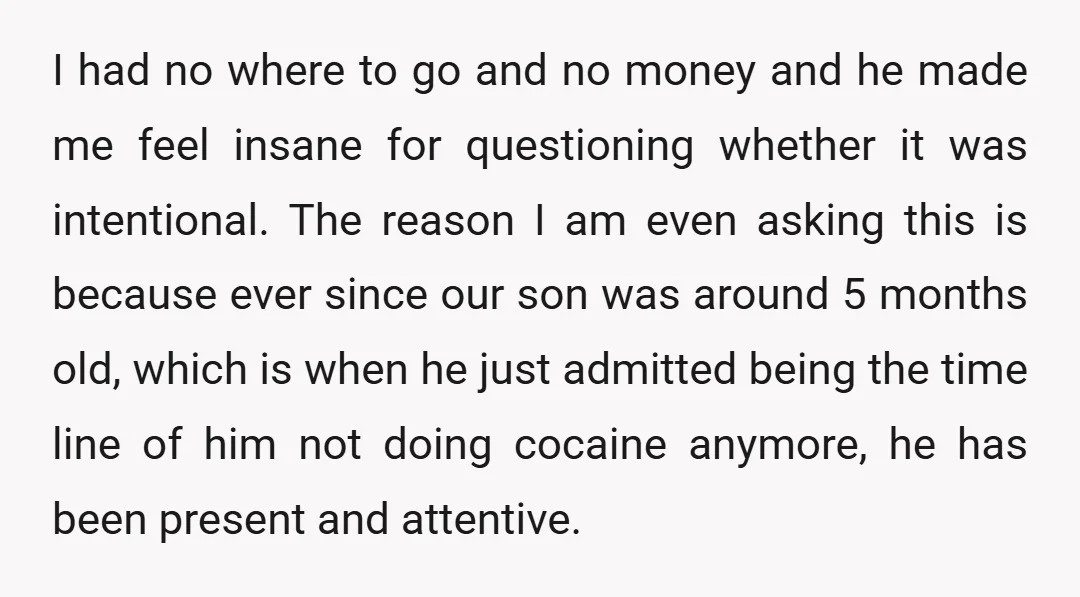 I had no where to go and no money and he made me feel insane for questioning whether it was intentional. The reason I am even asking this is because...