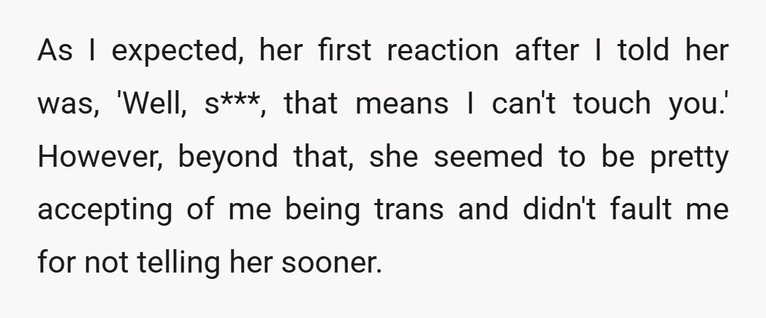 As I expected, her first reaction after I told her was, 'Well, s***, that means I can't touch you.' However, beyond that, she seemed to be pretty accepting of me...