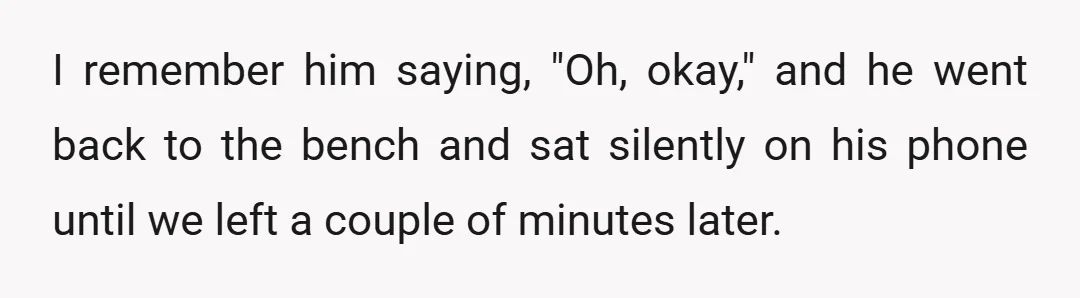 I remember him saying, "Oh, okay," and he went back to the bench and sat silently on his phone until we left a couple of minutes later.