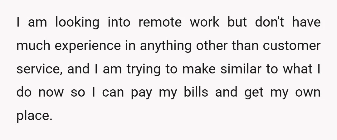 I am looking into remote work but don't have much experience in anything other than customer service, and I am trying to make similar to what I do now so...