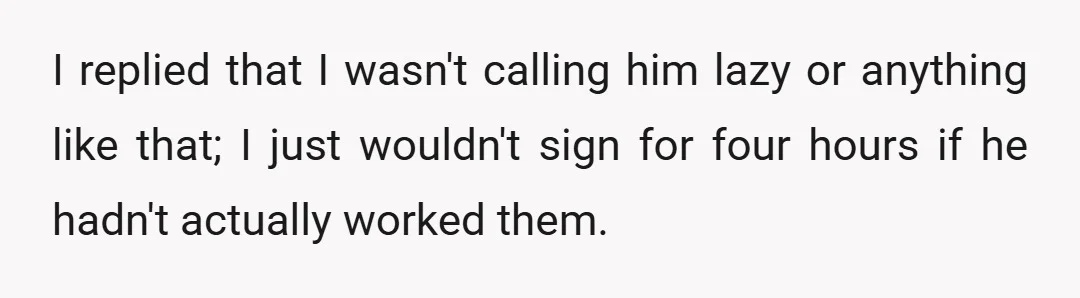 I replied that I wasn't calling him lazy or anything like that; I just wouldn't sign for four hours if he hadn't actually worked them.